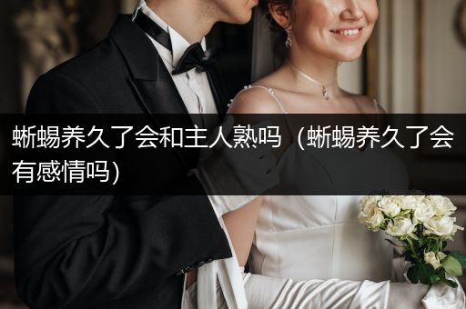 蜥蜴養(yǎng)久了會和主人熟嗎（蜥蜴養(yǎng)久了會有感情嗎）