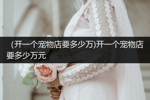 （開一個寵物店要多少萬)開一個寵物店要多少萬元