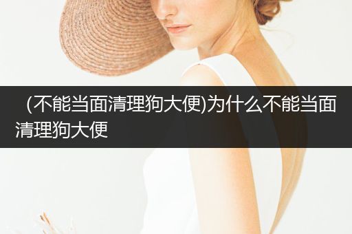 （不能當面清理狗大便)為什么不能當面清理狗大便
