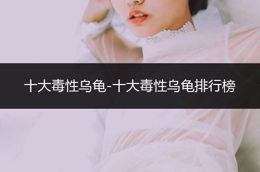 十大毒性烏龜-十大毒性烏龜排行榜