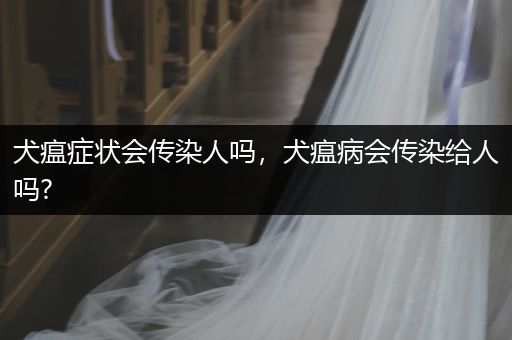犬瘟癥狀會傳染人嗎，犬瘟病會傳染給人嗎?
