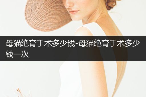 母貓絕育手術(shù)多少錢-母貓絕育手術(shù)多少錢一次