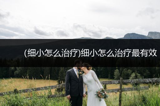 （細(xì)小怎么治療)細(xì)小怎么治療最有效