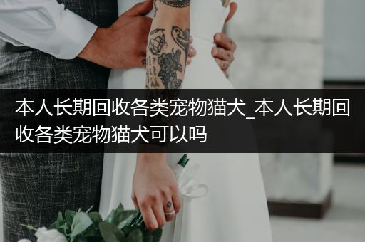 本人長期回收各類寵物貓犬_本人長期回收各類寵物貓犬可以嗎