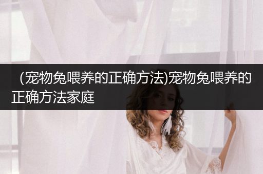 （寵物兔喂養(yǎng)的正確方法)寵物兔喂養(yǎng)的正確方法家庭