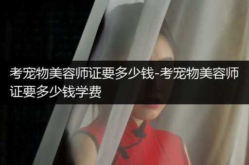 考寵物美容師證要多少錢(qián)-考寵物美容師證要多少錢(qián)學(xué)費(fèi)