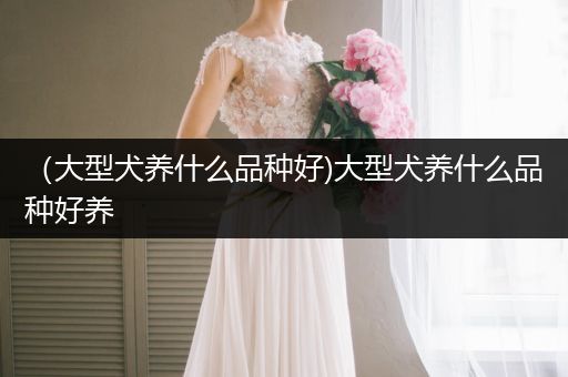 （大型犬養(yǎng)什么品種好)大型犬養(yǎng)什么品種好養(yǎng)