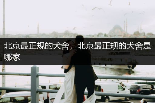 北京最正規(guī)的犬舍，北京最正規(guī)的犬舍是哪家