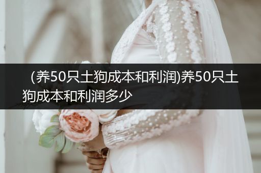 （養(yǎng)50只土狗成本和利潤)養(yǎng)50只土狗成本和利潤多少