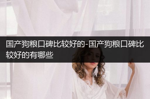 國(guó)產(chǎn)狗糧口碑比較好的-國(guó)產(chǎn)狗糧口碑比較好的有哪些