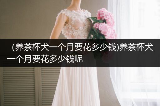 （養(yǎng)茶杯犬一個月要花多少錢)養(yǎng)茶杯犬一個月要花多少錢呢