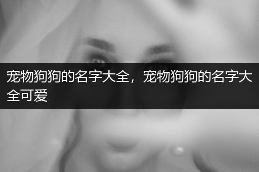 寵物狗狗的名字大全，寵物狗狗的名字大全可愛