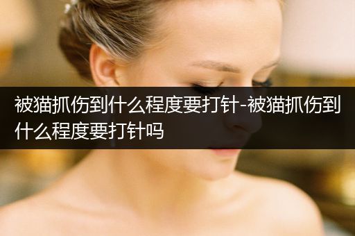 被貓抓傷到什么程度要打針-被貓抓傷到什么程度要打針嗎