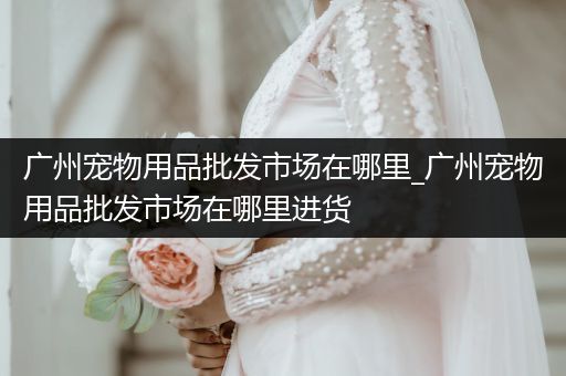 廣州寵物用品批發(fā)市場(chǎng)在哪里_廣州寵物用品批發(fā)市場(chǎng)在哪里進(jìn)貨