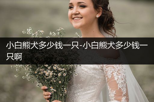 小白熊犬多少錢一只-小白熊犬多少錢一只啊