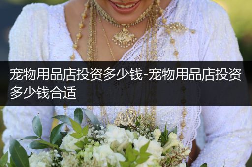 寵物用品店投資多少錢-寵物用品店投資多少錢合適