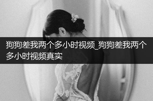 狗狗差我兩個多小時視頻_狗狗差我兩個多小時視頻真實