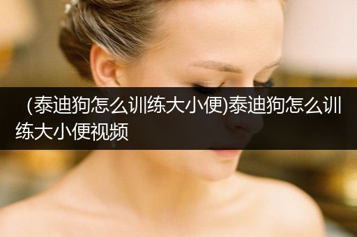 （泰迪狗怎么訓(xùn)練大小便)泰迪狗怎么訓(xùn)練大小便視頻