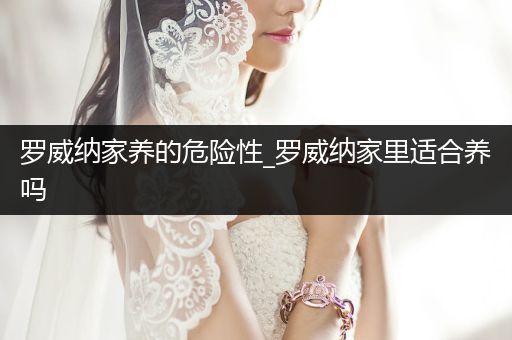 羅威納家養(yǎng)的危險性_羅威納家里適合養(yǎng)嗎