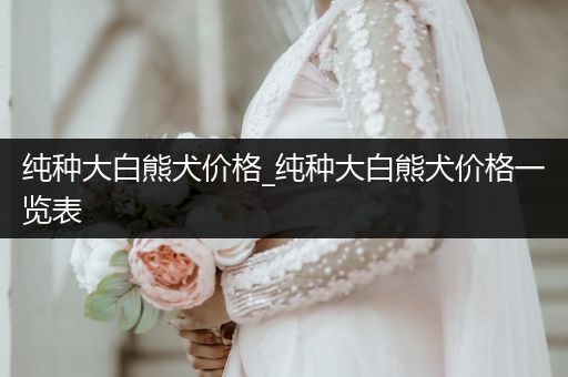 純種大白熊犬價格_純種大白熊犬價格一覽表