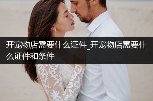 開寵物店需要什么證件_開寵物店需要什么證件和條件