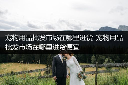 寵物用品批發(fā)市場(chǎng)在哪里進(jìn)貨-寵物用品批發(fā)市場(chǎng)在哪里進(jìn)貨便宜
