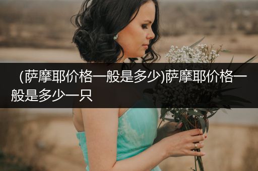 （薩摩耶價(jià)格一般是多少)薩摩耶價(jià)格一般是多少一只