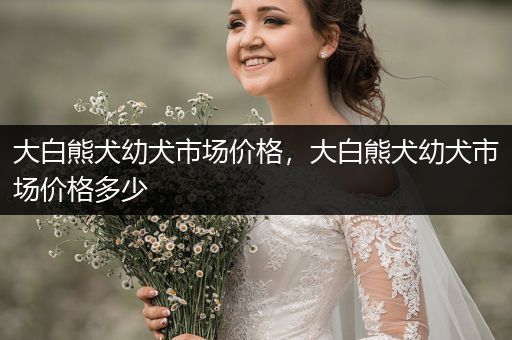 大白熊犬幼犬市場(chǎng)價(jià)格，大白熊犬幼犬市場(chǎng)價(jià)格多少