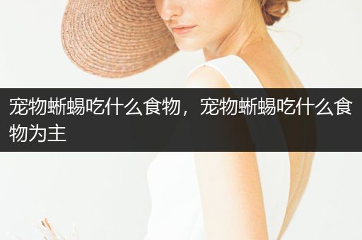 寵物蜥蜴吃什么食物，寵物蜥蜴吃什么食物為主