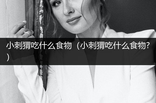 小刺猬吃什么食物（小刺猬吃什么食物?）