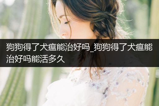 狗狗得了犬瘟能治好嗎_狗狗得了犬瘟能治好嗎能活多久