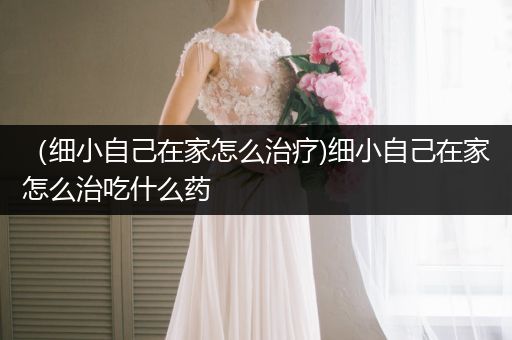 （細(xì)小自己在家怎么治療)細(xì)小自己在家怎么治吃什么藥