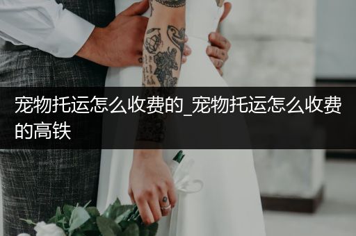 寵物托運(yùn)怎么收費(fèi)的_寵物托運(yùn)怎么收費(fèi)的高鐵