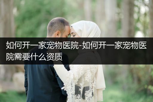 如何開一家寵物醫(yī)院-如何開一家寵物醫(yī)院需要什么資質(zhì)