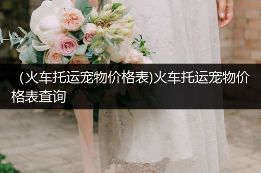 （火車托運寵物價格表)火車托運寵物價格表查詢