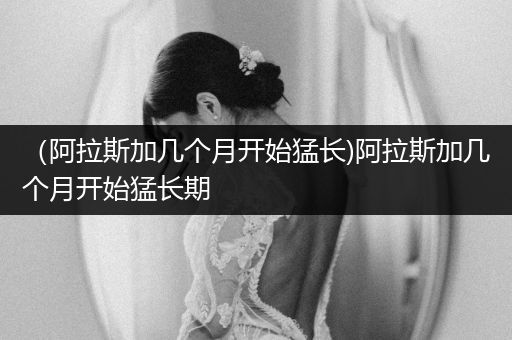 （阿拉斯加幾個月開始猛長)阿拉斯加幾個月開始猛長期