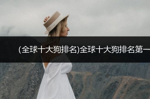 （全球十大狗排名)全球十大狗排名第一