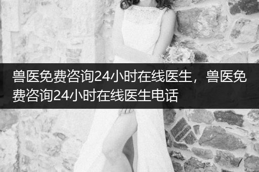 獸醫(yī)免費咨詢24小時在線醫(yī)生，獸醫(yī)免費咨詢24小時在線醫(yī)生電話
