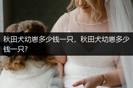 秋田犬幼崽多少錢一只，秋田犬幼崽多少錢一只?