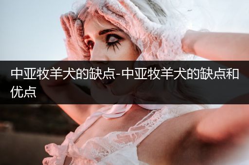 中亞牧羊犬的缺點(diǎn)-中亞牧羊犬的缺點(diǎn)和優(yōu)點(diǎn)