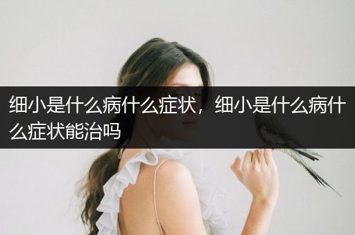 細(xì)小是什么病什么癥狀，細(xì)小是什么病什么癥狀能治嗎