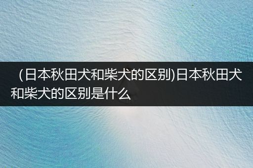 （日本秋田犬和柴犬的區(qū)別)日本秋田犬和柴犬的區(qū)別是什么