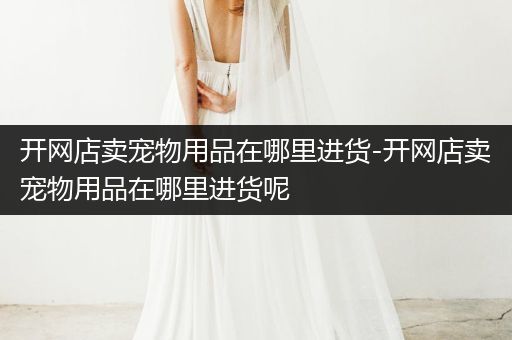 開(kāi)網(wǎng)店賣(mài)寵物用品在哪里進(jìn)貨-開(kāi)網(wǎng)店賣(mài)寵物用品在哪里進(jìn)貨呢