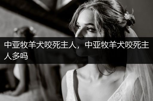 中亞牧羊犬咬死主人，中亞牧羊犬咬死主人多嗎