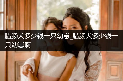 臘腸犬多少錢一只幼崽_臘腸犬多少錢一只幼崽啊