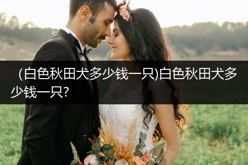 （白色秋田犬多少錢(qián)一只)白色秋田犬多少錢(qián)一只?