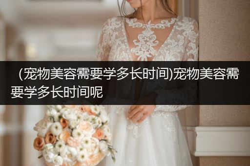 （寵物美容需要學多長時間)寵物美容需要學多長時間呢