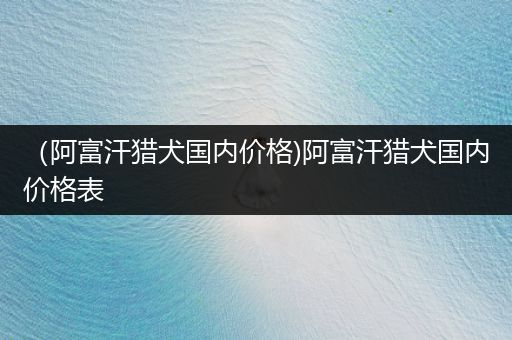 （阿富汗獵犬國(guó)內(nèi)價(jià)格)阿富汗獵犬國(guó)內(nèi)價(jià)格表