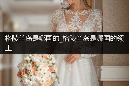 格陵蘭島是哪國的_格陵蘭島是哪國的領土