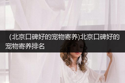 （北京口碑好的寵物寄養(yǎng))北京口碑好的寵物寄養(yǎng)排名